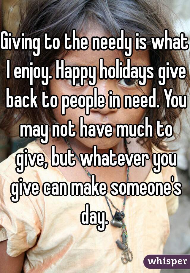 Giving to the needy is what I enjoy. Happy holidays give back to people in need. You may not have much to give, but whatever you give can make someone's day. 