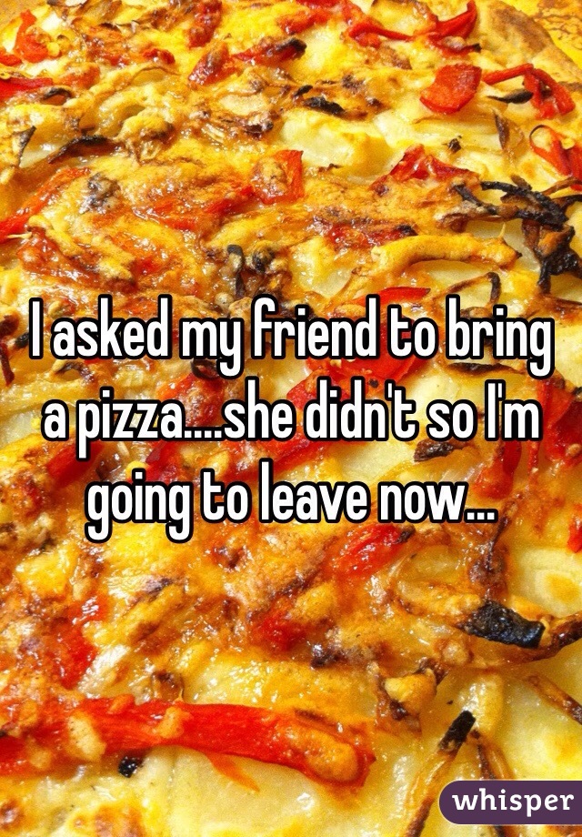 I asked my friend to bring a pizza....she didn't so I'm going to leave now...