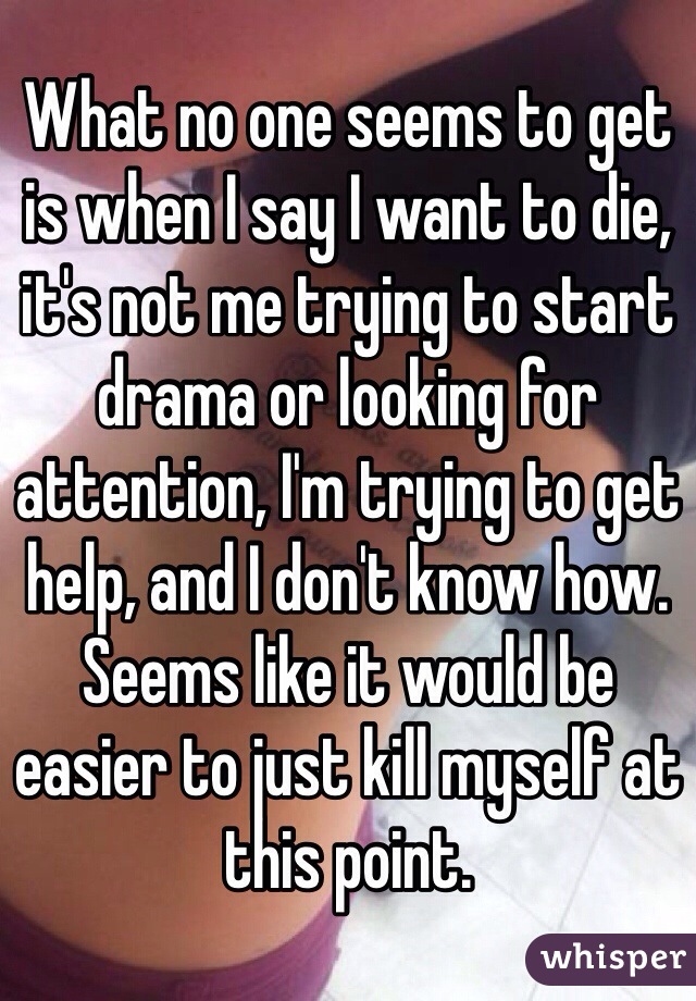 What no one seems to get is when I say I want to die, it's not me trying to start drama or looking for attention, I'm trying to get help, and I don't know how. Seems like it would be easier to just kill myself at this point. 