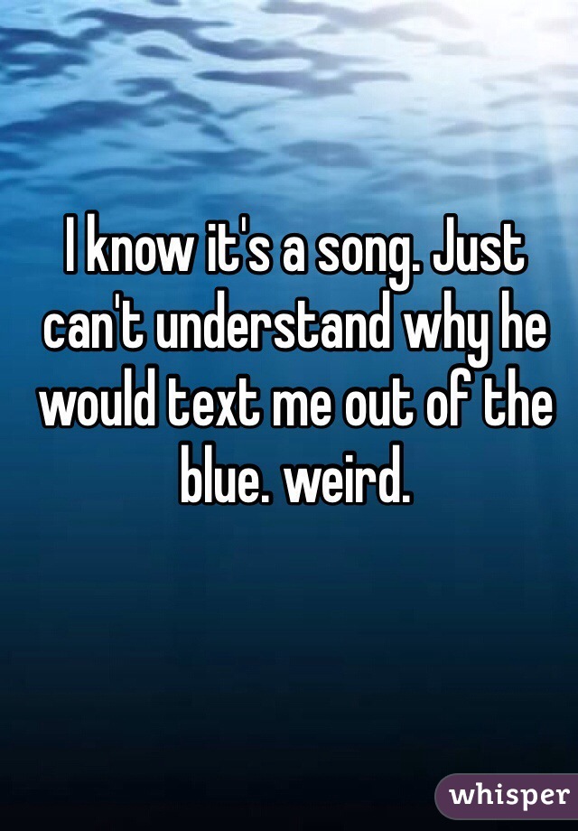 I know it's a song. Just can't understand why he would text me out of the blue. weird.