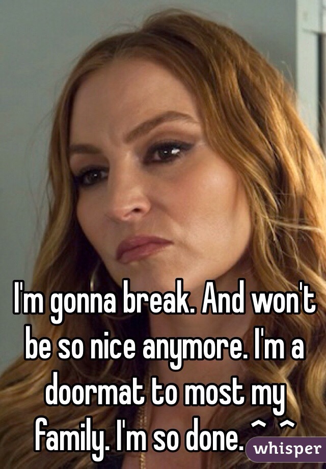 I'm gonna break. And won't be so nice anymore. I'm a doormat to most my family. I'm so done. ^_^ 