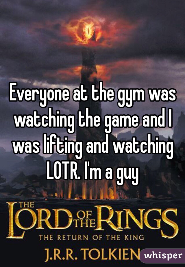 Everyone at the gym was watching the game and I was lifting and watching LOTR. I'm a guy