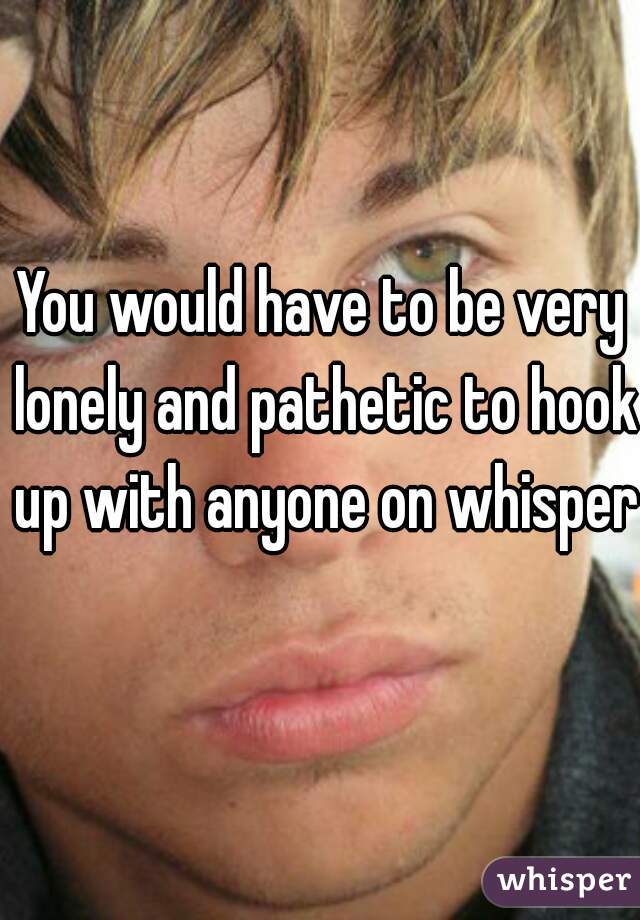You would have to be very lonely and pathetic to hook up with anyone on whisper 