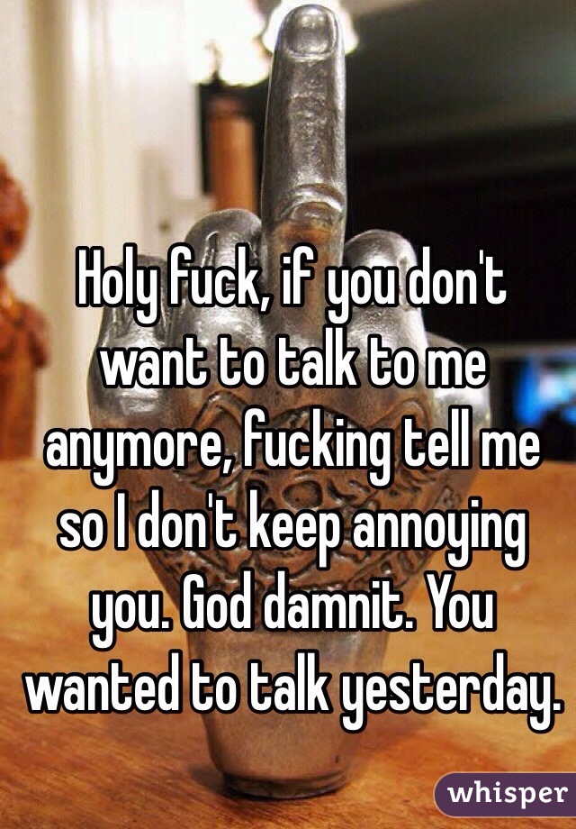 Holy fuck, if you don't want to talk to me anymore, fucking tell me so I don't keep annoying you. God damnit. You wanted to talk yesterday.