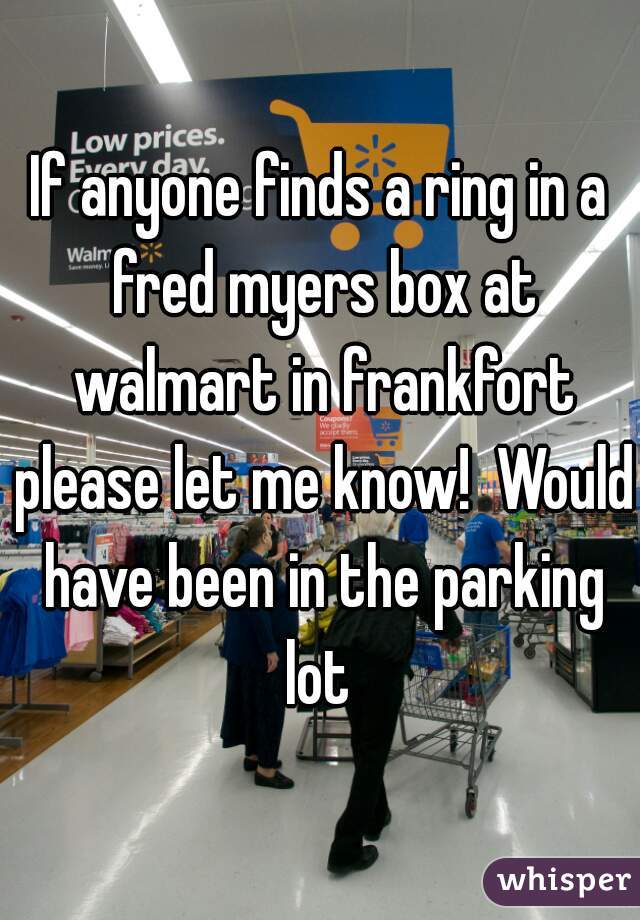If anyone finds a ring in a fred myers box at walmart in frankfort please let me know!  Would have been in the parking lot 