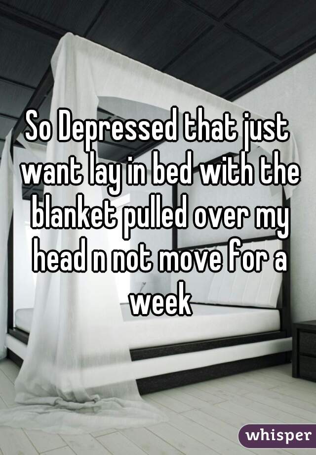 So Depressed that just want lay in bed with the blanket pulled over my head n not move for a week