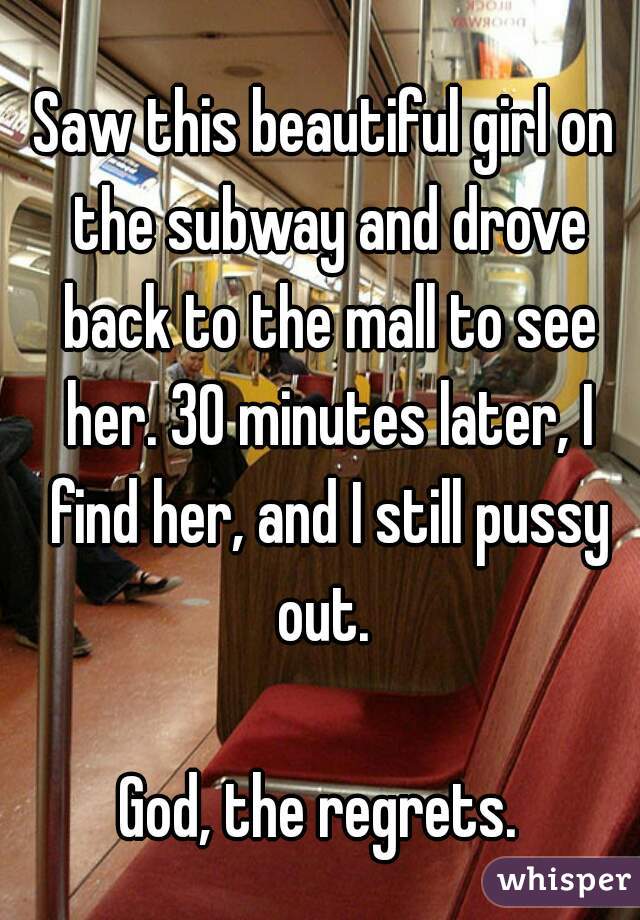 Saw this beautiful girl on the subway and drove back to the mall to see her. 30 minutes later, I find her, and I still pussy out. 

God, the regrets. 