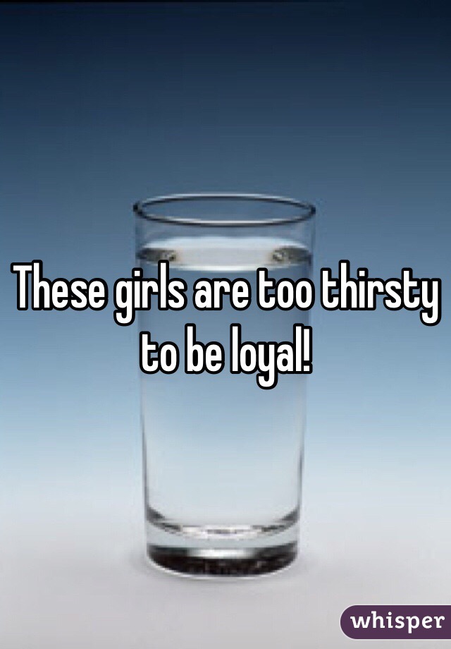 These girls are too thirsty to be loyal!