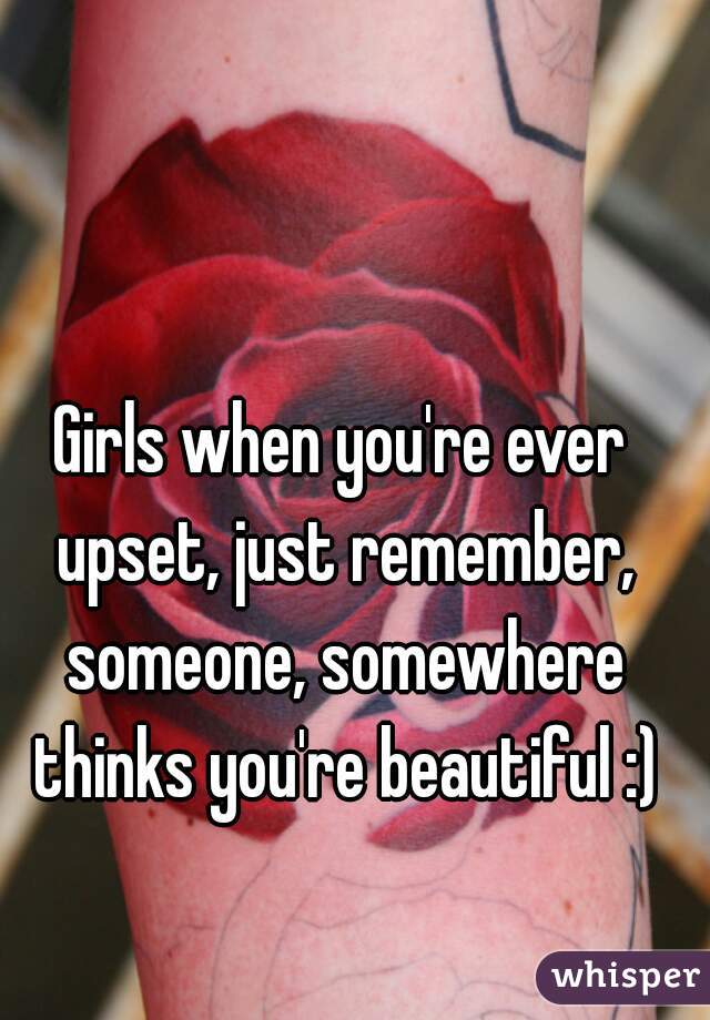 Girls when you're ever upset, just remember, someone, somewhere thinks you're beautiful :)