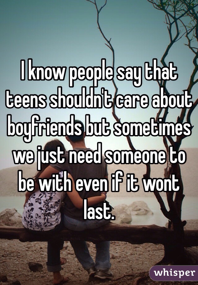 I know people say that teens shouldn't care about boyfriends but sometimes we just need someone to be with even if it wont last.