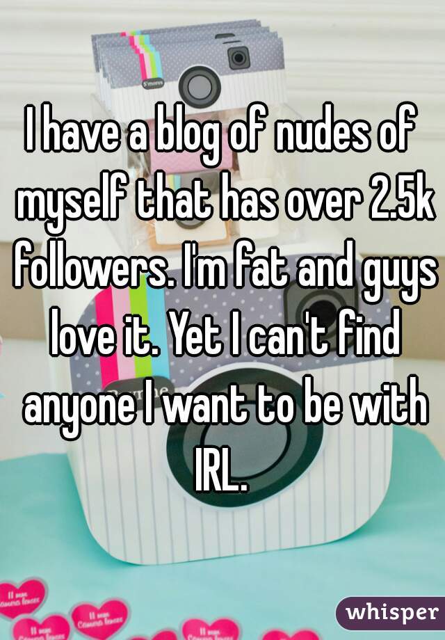 I have a blog of nudes of myself that has over 2.5k followers. I'm fat and guys love it. Yet I can't find anyone I want to be with IRL. 