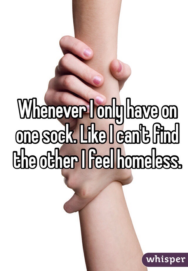 Whenever I only have on one sock. Like I can't find the other I feel homeless.