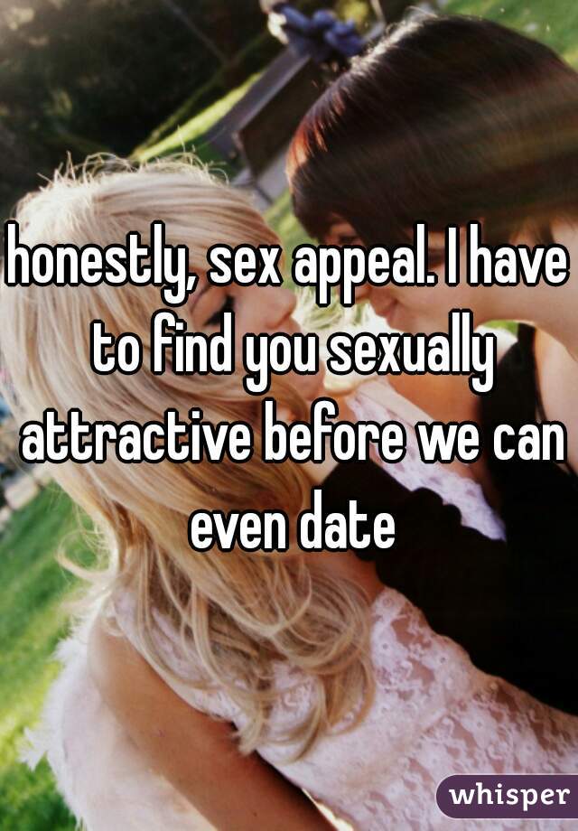 honestly, sex appeal. I have to find you sexually attractive before we can even date
