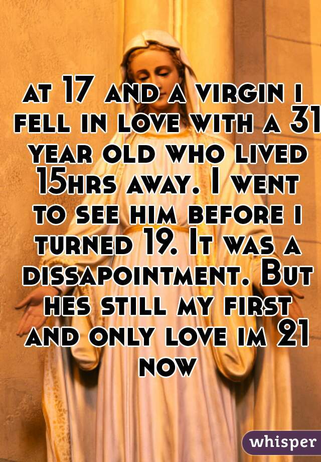 at 17 and a virgin i fell in love with a 31 year old who lived 15hrs away. I went to see him before i turned 19. It was a dissapointment. But hes still my first and only love im 21 now