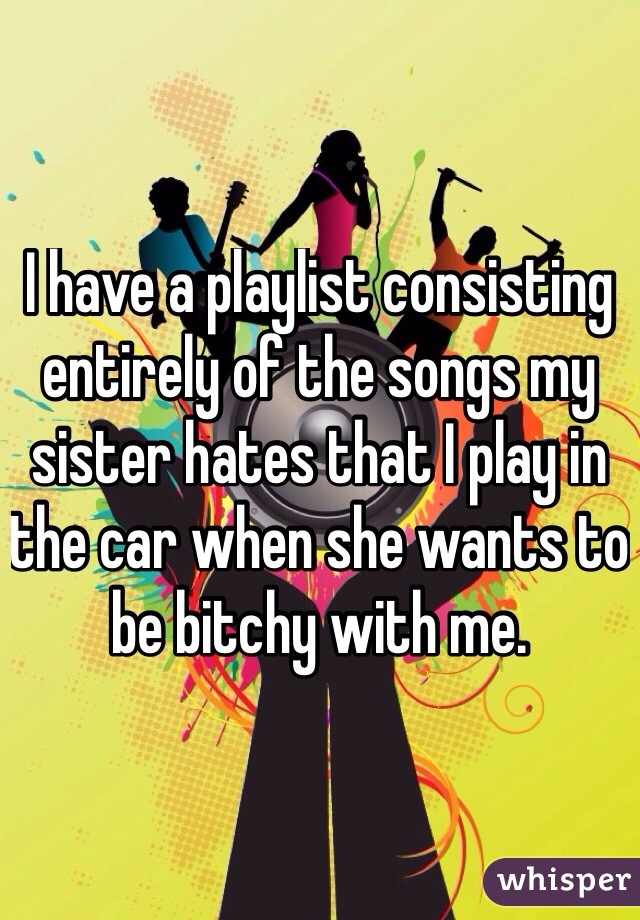 I have a playlist consisting entirely of the songs my sister hates that I play in the car when she wants to be bitchy with me. 
