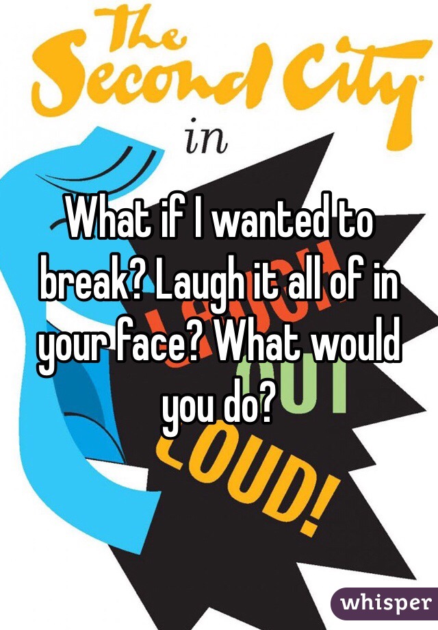 What if I wanted to break? Laugh it all of in your face? What would you do?
