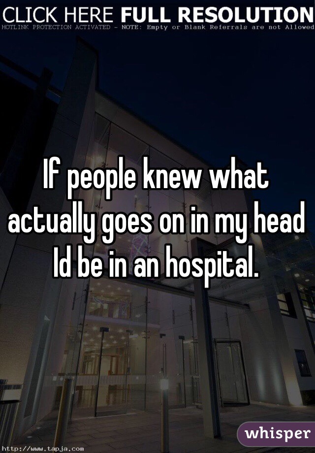 If people knew what actually goes on in my head Id be in an hospital. 