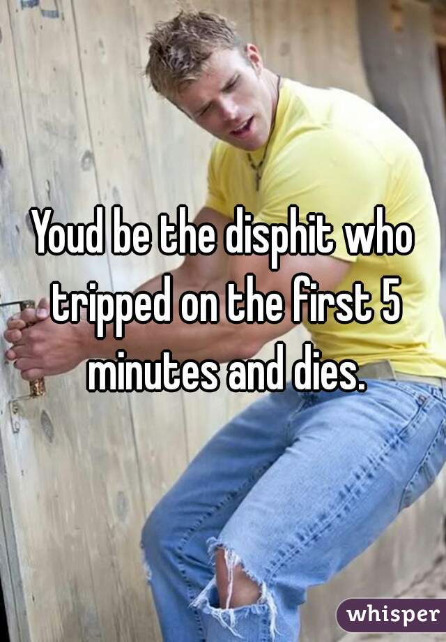 Youd be the disphit who tripped on the first 5 minutes and dies.