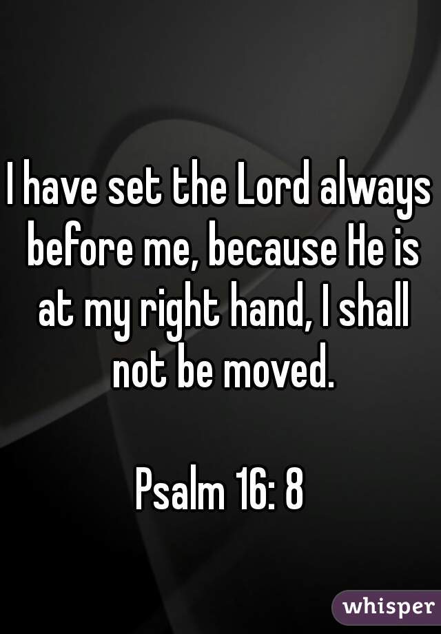 I have set the Lord always before me, because He is at my right hand, I shall not be moved.

Psalm 16: 8