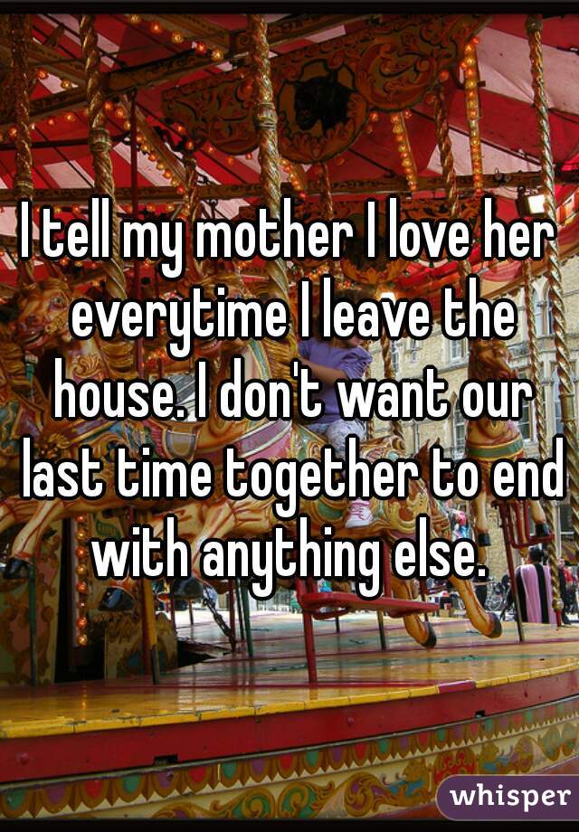 I tell my mother I love her everytime I leave the house. I don't want our last time together to end with anything else. 