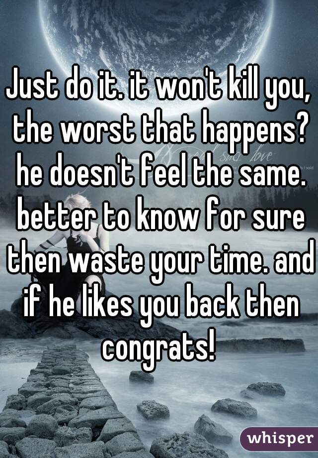 Just do it. it won't kill you, the worst that happens? he doesn't feel the same. better to know for sure then waste your time. and if he likes you back then congrats! 