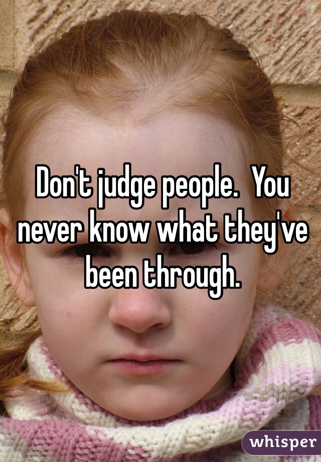 Don't judge people.  You never know what they've been through. 