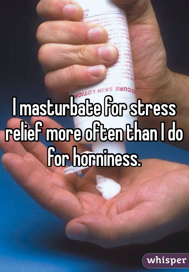 I masturbate for stress relief more often than I do for horniness.