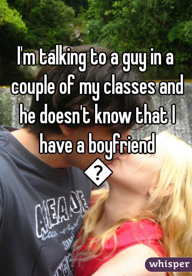 I'm talking to a guy in a couple of my classes and he doesn't know that I have a boyfriend 🙊