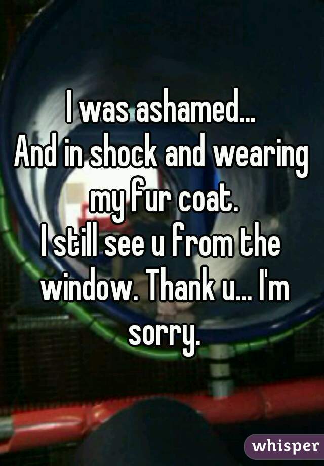 I was ashamed...
And in shock and wearing my fur coat.
I still see u from the window. Thank u... I'm sorry.