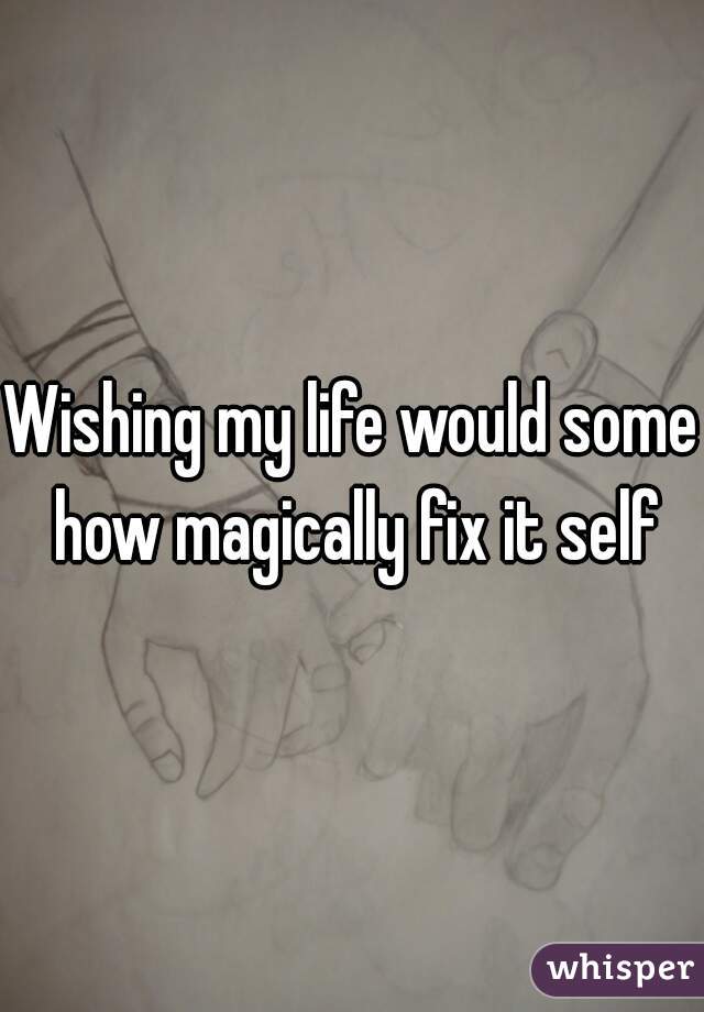 Wishing my life would some how magically fix it self