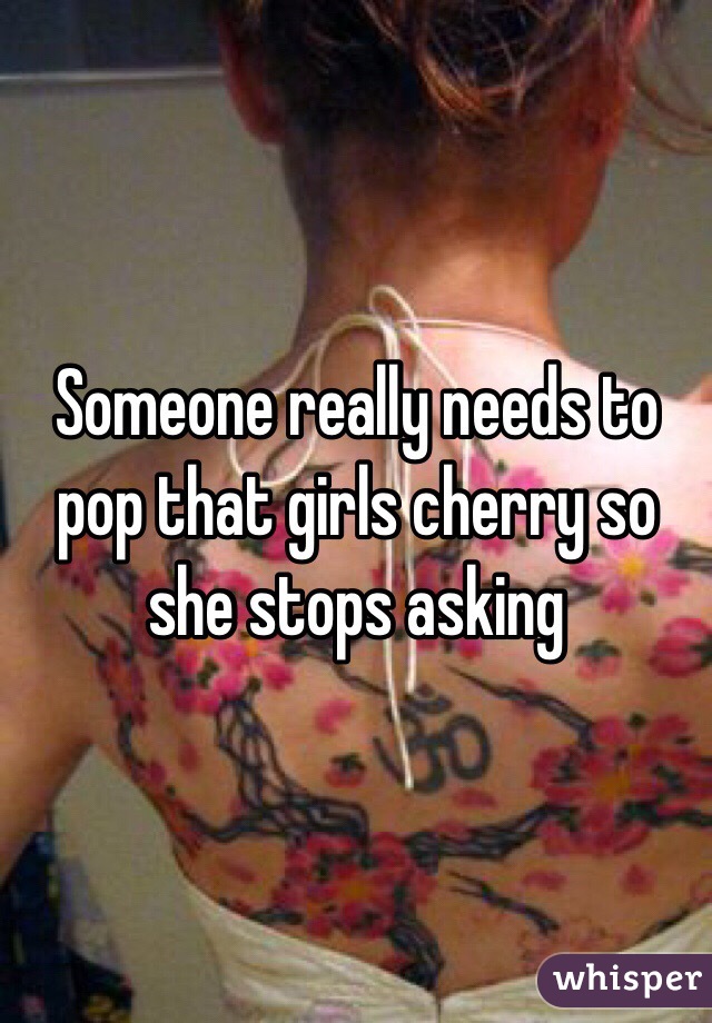 Someone really needs to pop that girls cherry so she stops asking