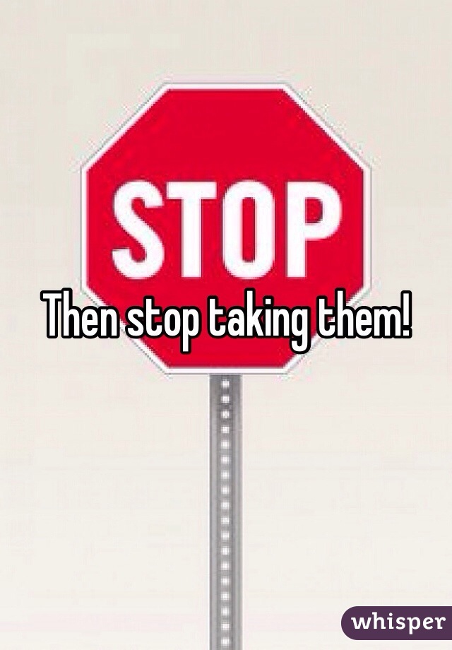Then stop taking them!