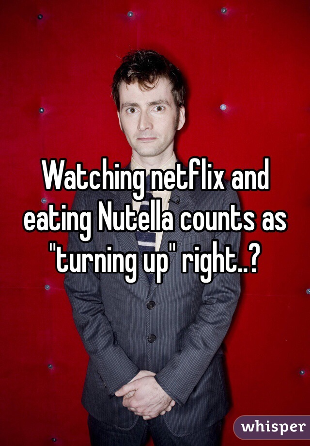 Watching netflix and eating Nutella counts as "turning up" right..?