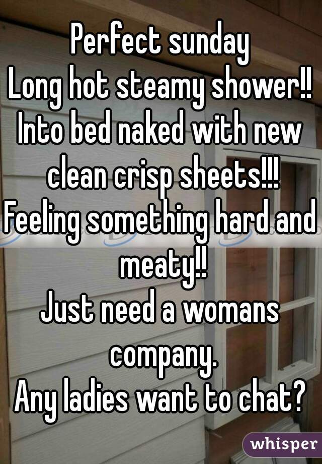 Perfect sunday
Long hot steamy shower!!
Into bed naked with new clean crisp sheets!!!
Feeling something hard and meaty!!
Just need a womans company.
Any ladies want to chat?