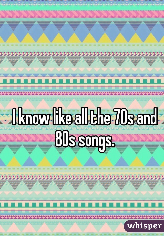 I know like all the 70s and 80s songs.