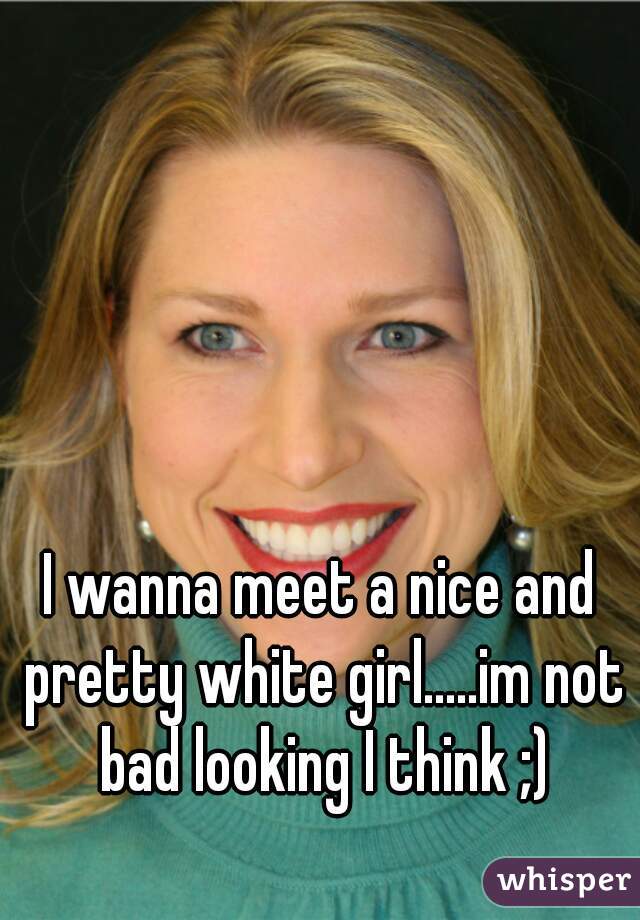I wanna meet a nice and pretty white girl.....im not bad looking I think ;)