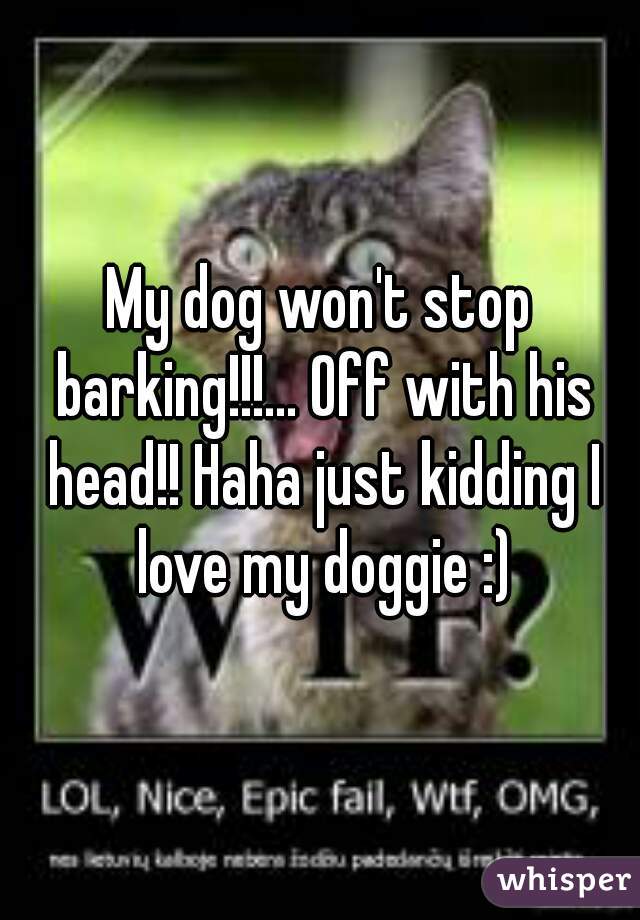 My dog won't stop barking!!!... Off with his head!! Haha just kidding I love my doggie :)