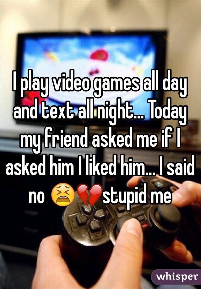 I play video games all day and text all night... Today my friend asked me if I asked him I liked him... I said no 😫💔stupid me