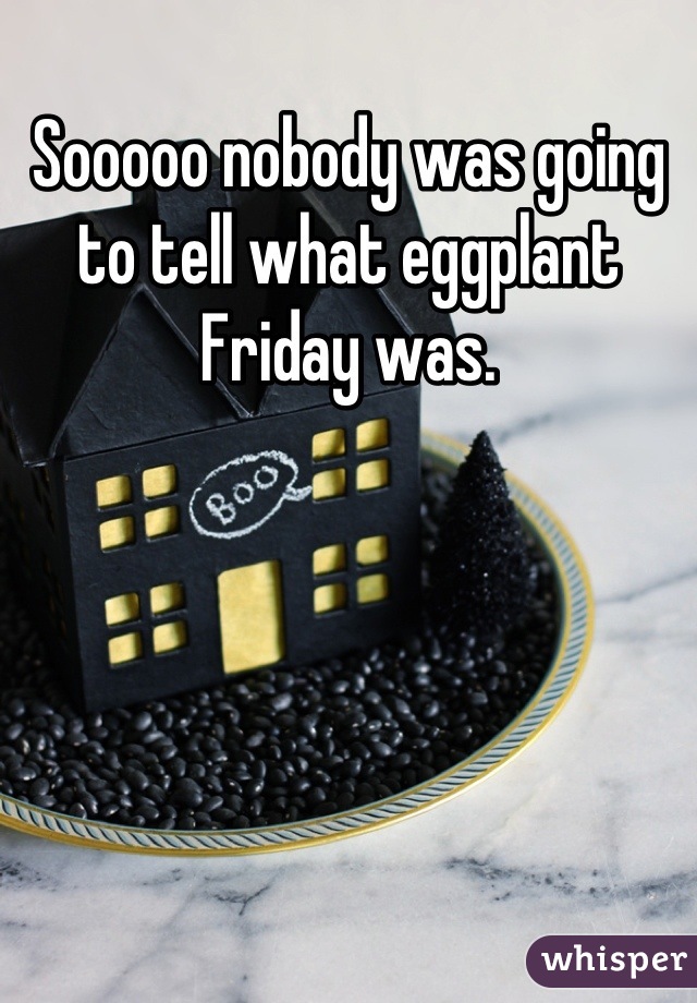Sooooo nobody was going to tell what eggplant Friday was.