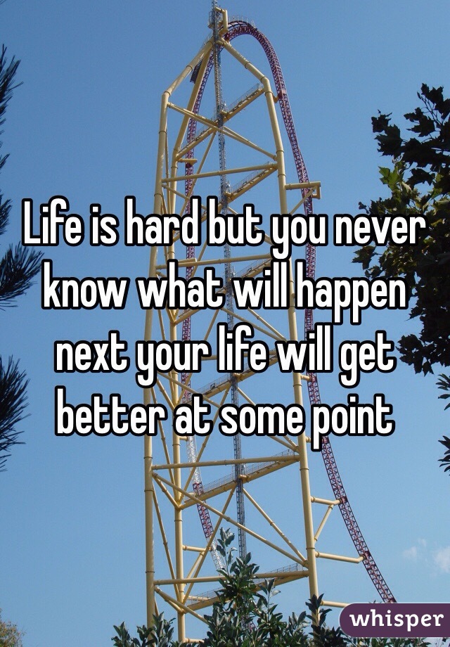 Life is hard but you never know what will happen next your life will get better at some point 