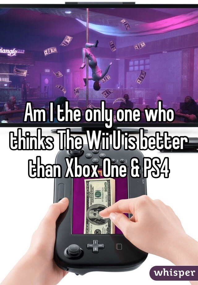 Am I the only one who thinks The Wii U is better than Xbox One & PS4