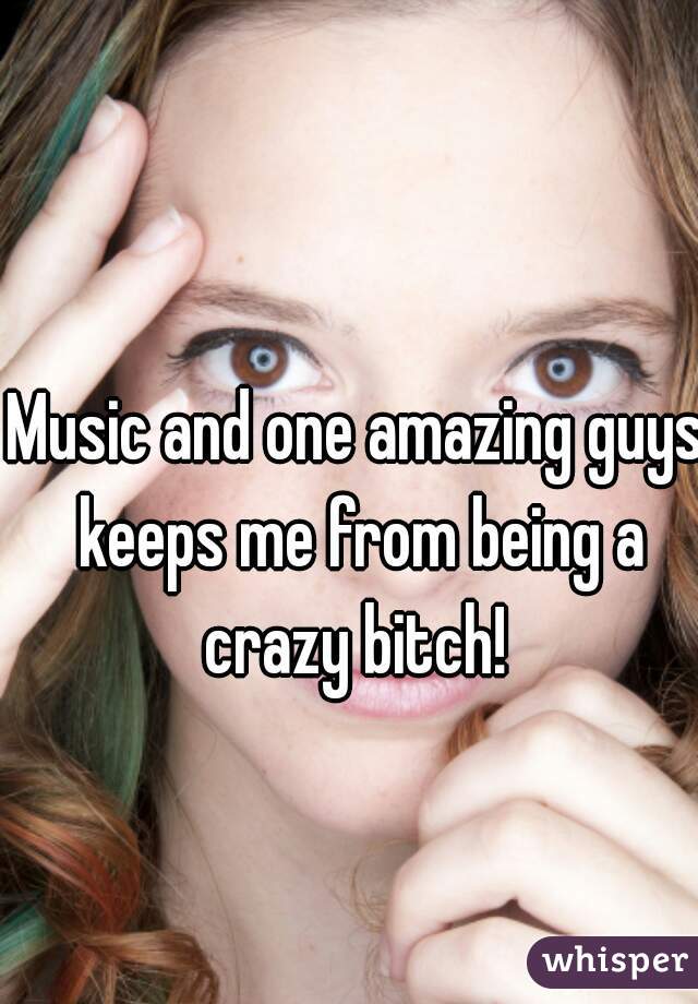 Music and one amazing guys keeps me from being a crazy bitch! 