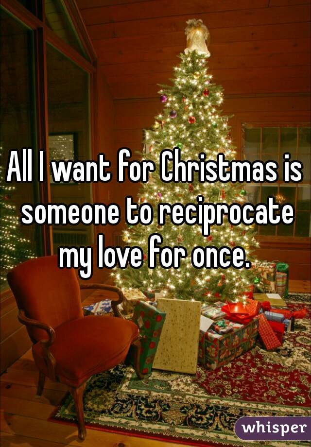 All I want for Christmas is someone to reciprocate my love for once. 