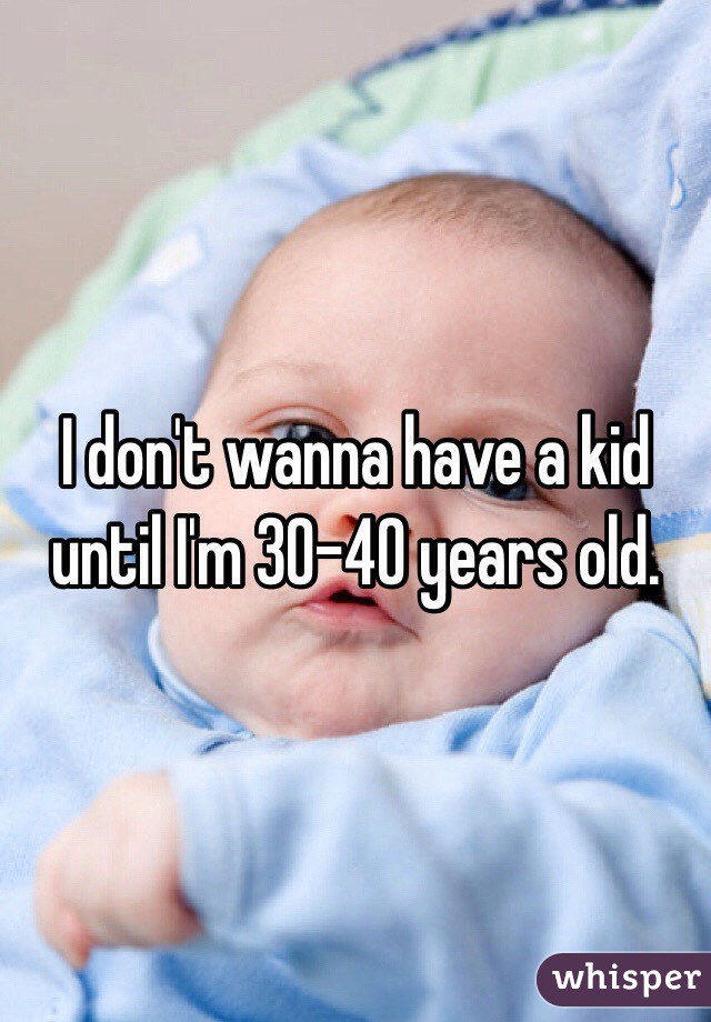 I don't wanna have a kid until I'm 30-40 years old. 