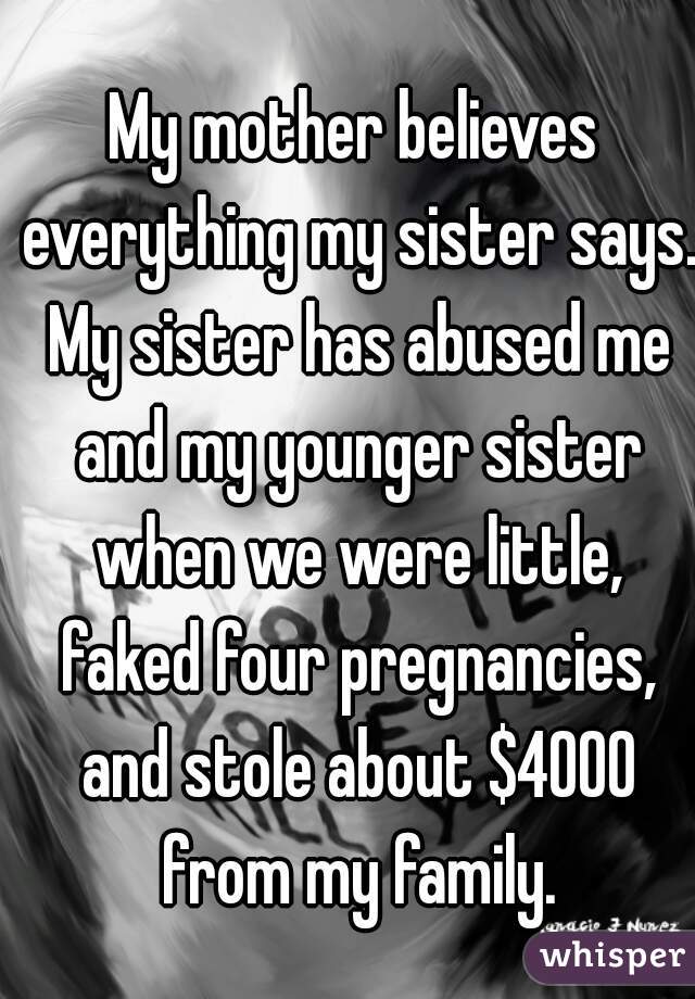 My mother believes everything my sister says. My sister has abused me and my younger sister when we were little, faked four pregnancies, and stole about $4000 from my family.