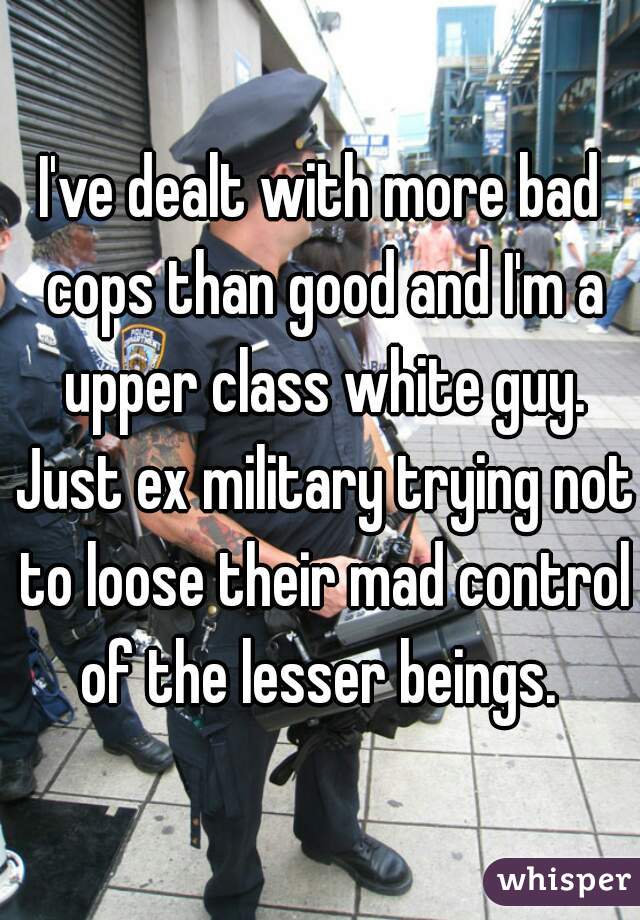 I've dealt with more bad cops than good and I'm a upper class white guy. Just ex military trying not to loose their mad control of the lesser beings. 
