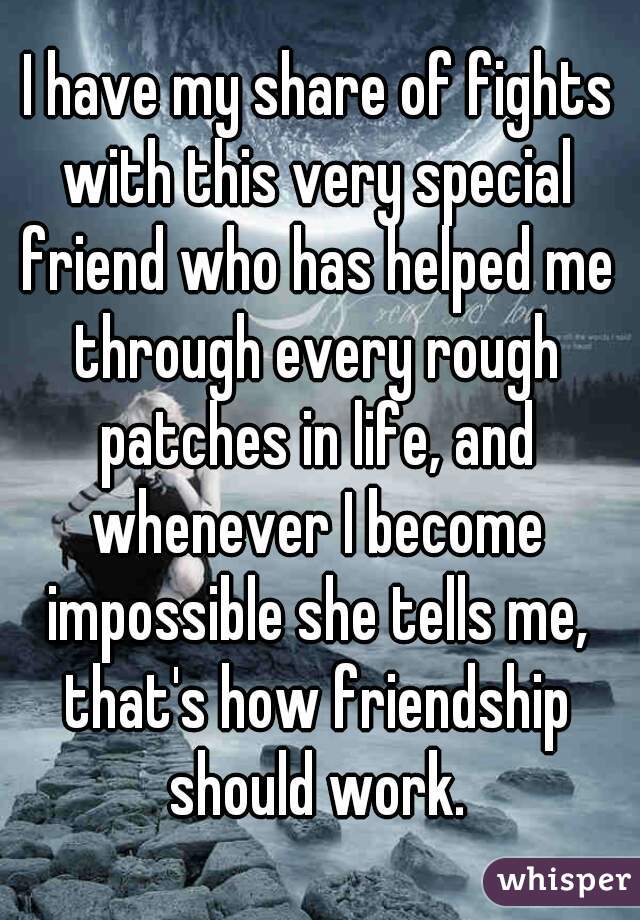  I have my share of fights with this very special friend who has helped me through every rough patches in life, and whenever I become impossible she tells me, that's how friendship should work. 