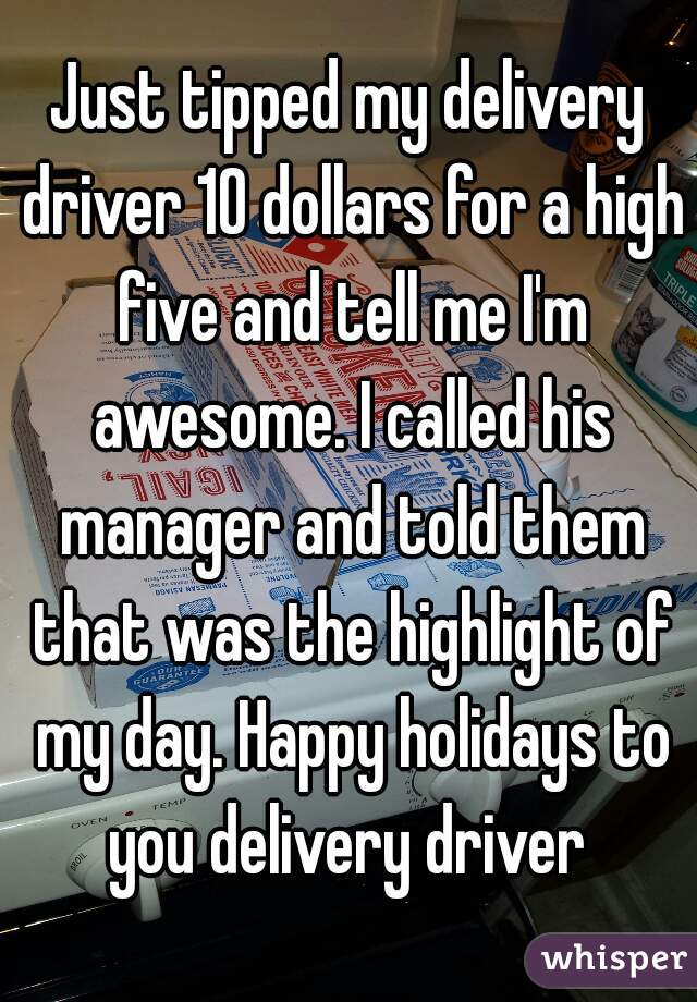 Just tipped my delivery driver 10 dollars for a high five and tell me I'm awesome. I called his manager and told them that was the highlight of my day. Happy holidays to you delivery driver 