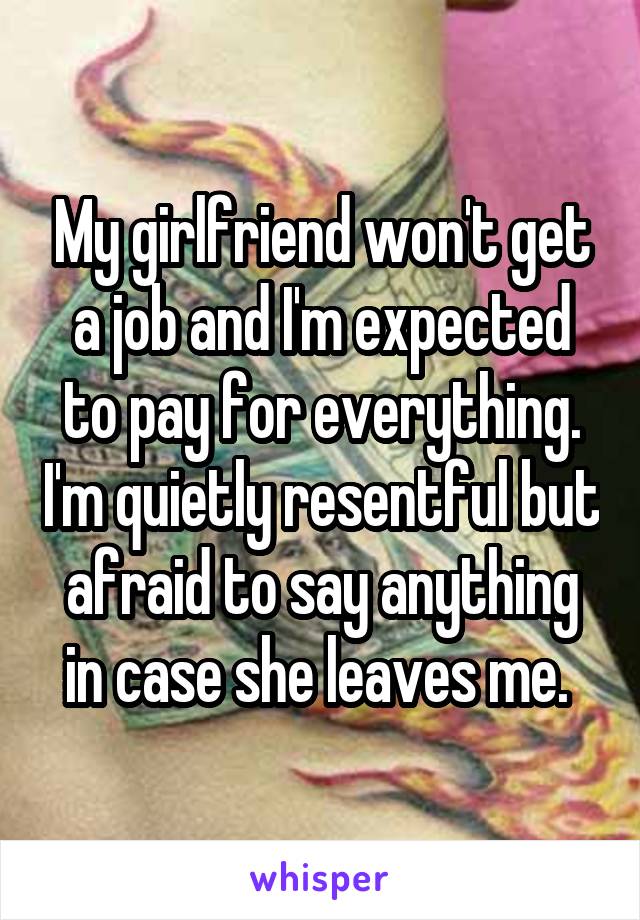 My girlfriend won't get a job and I'm expected to pay for everything. I'm quietly resentful but afraid to say anything in case she leaves me. 