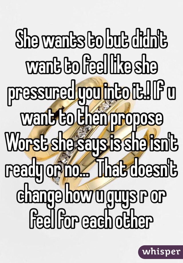 She wants to but didn't want to feel like she pressured you into it.! If u want to then propose Worst she says is she isn't ready or no...  That doesn't change how u guys r or feel for each other